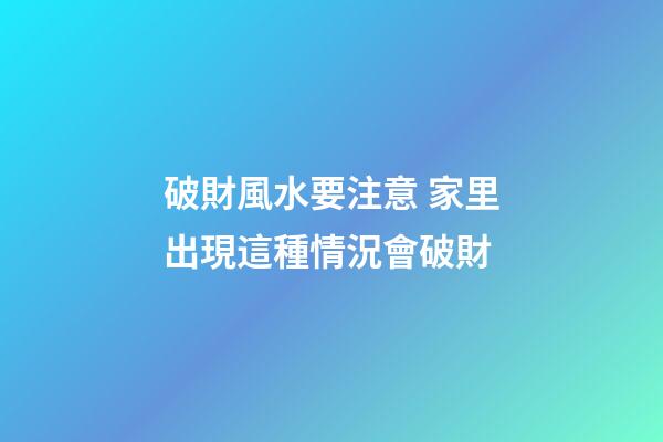 破財風水要注意 家里出現這種情況會破財